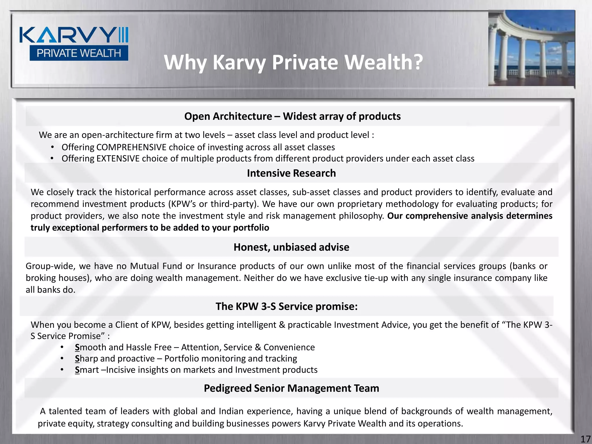 Why Karvy Private Wealth?

                                       Open Architecture – Widest array of products
   We are an open-architecture firm at two levels – asset class level and product level :
     • Offering COMPREHENSIVE choice of investing across all asset classes
     • Offering EXTENSIVE choice of multiple products from different product providers under each asset class
                                                       Intensive Research
 We closely track the historical performance across asset classes, sub-asset classes and product providers to identify, evaluate and
 recommend investment products (KPW’s or third-party). We have our own proprietary methodology for evaluating products; for
 product providers, we also note the investment style and risk management philosophy. Our comprehensive analysis determines
 truly exceptional performers to be added to your portfolio

                                                   Honest, unbiased advise
Group-wide, we have no Mutual Fund or Insurance products of our own unlike most of the financial services groups (banks or
broking houses), who are doing wealth management. Neither do we have exclusive tie-up with any single insurance company like
all banks do.
                                               The KPW 3-S Service promise:
 When you become a Client of KPW, besides getting intelligent & practicable Investment Advice, you get the benefit of “The KPW 3-
 S Service Promise” :
         • Smooth and Hassle Free – Attention, Service & Convenience
         • Sharp and proactive – Portfolio monitoring and tracking
         • Smart –Incisive insights on markets and Investment products
                                            Pedigreed Senior Management Team
  A talented team of leaders with global and Indian experience, having a unique blend of backgrounds of wealth management,
  private equity, strategy consulting and building businesses powers Karvy Private Wealth and its operations.
                                                                                                                                       17
 