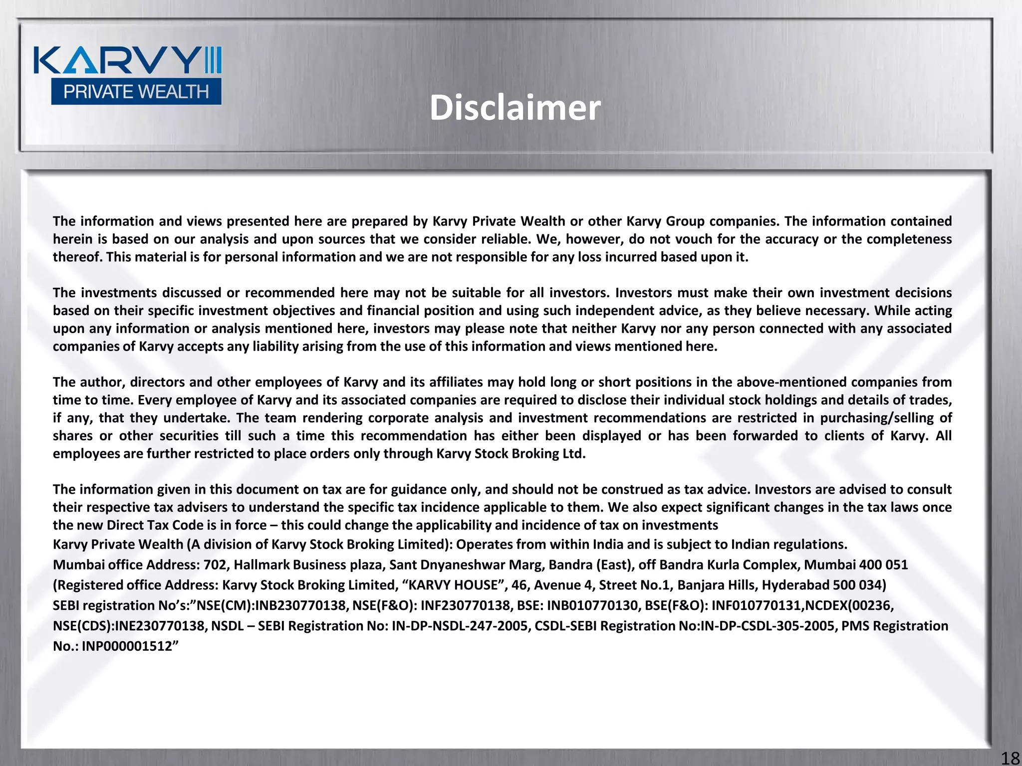 Disclaimer

The information and views presented here are prepared by Karvy Private Wealth or other Karvy Group companies. The information contained
herein is based on our analysis and upon sources that we consider reliable. We, however, do not vouch for the accuracy or the completeness
thereof. This material is for personal information and we are not responsible for any loss incurred based upon it.

The investments discussed or recommended here may not be suitable for all investors. Investors must make their own investment decisions
based on their specific investment objectives and financial position and using such independent advice, as they believe necessary. While acting
upon any information or analysis mentioned here, investors may please note that neither Karvy nor any person connected with any associated
companies of Karvy accepts any liability arising from the use of this information and views mentioned here.

The author, directors and other employees of Karvy and its affiliates may hold long or short positions in the above-mentioned companies from
time to time. Every employee of Karvy and its associated companies are required to disclose their individual stock holdings and details of trades,
if any, that they undertake. The team rendering corporate analysis and investment recommendations are restricted in purchasing/selling of
shares or other securities till such a time this recommendation has either been displayed or has been forwarded to clients of Karvy. All
employees are further restricted to place orders only through Karvy Stock Broking Ltd.

The information given in this document on tax are for guidance only, and should not be construed as tax advice. Investors are advised to consult
their respective tax advisers to understand the specific tax incidence applicable to them. We also expect significant changes in the tax laws once
the new Direct Tax Code is in force – this could change the applicability and incidence of tax on investments
Karvy Private Wealth (A division of Karvy Stock Broking Limited): Operates from within India and is subject to Indian regulations.
Mumbai office Address: 702, Hallmark Business plaza, Sant Dnyaneshwar Marg, Bandra (East), off Bandra Kurla Complex, Mumbai 400 051
(Registered office Address: Karvy Stock Broking Limited, “KARVY HOUSE”, 46, Avenue 4, Street No.1, Banjara Hills, Hyderabad 500 034)
SEBI registration No’s:”NSE(CM):INB230770138, NSE(F&O): INF230770138, BSE: INB010770130, BSE(F&O): INF010770131,NCDEX(00236,
NSE(CDS):INE230770138, NSDL – SEBI Registration No: IN-DP-NSDL-247-2005, CSDL-SEBI Registration No:IN-DP-CSDL-305-2005, PMS Registration
No.: INP000001512”




                                                                                                                                                     18
 