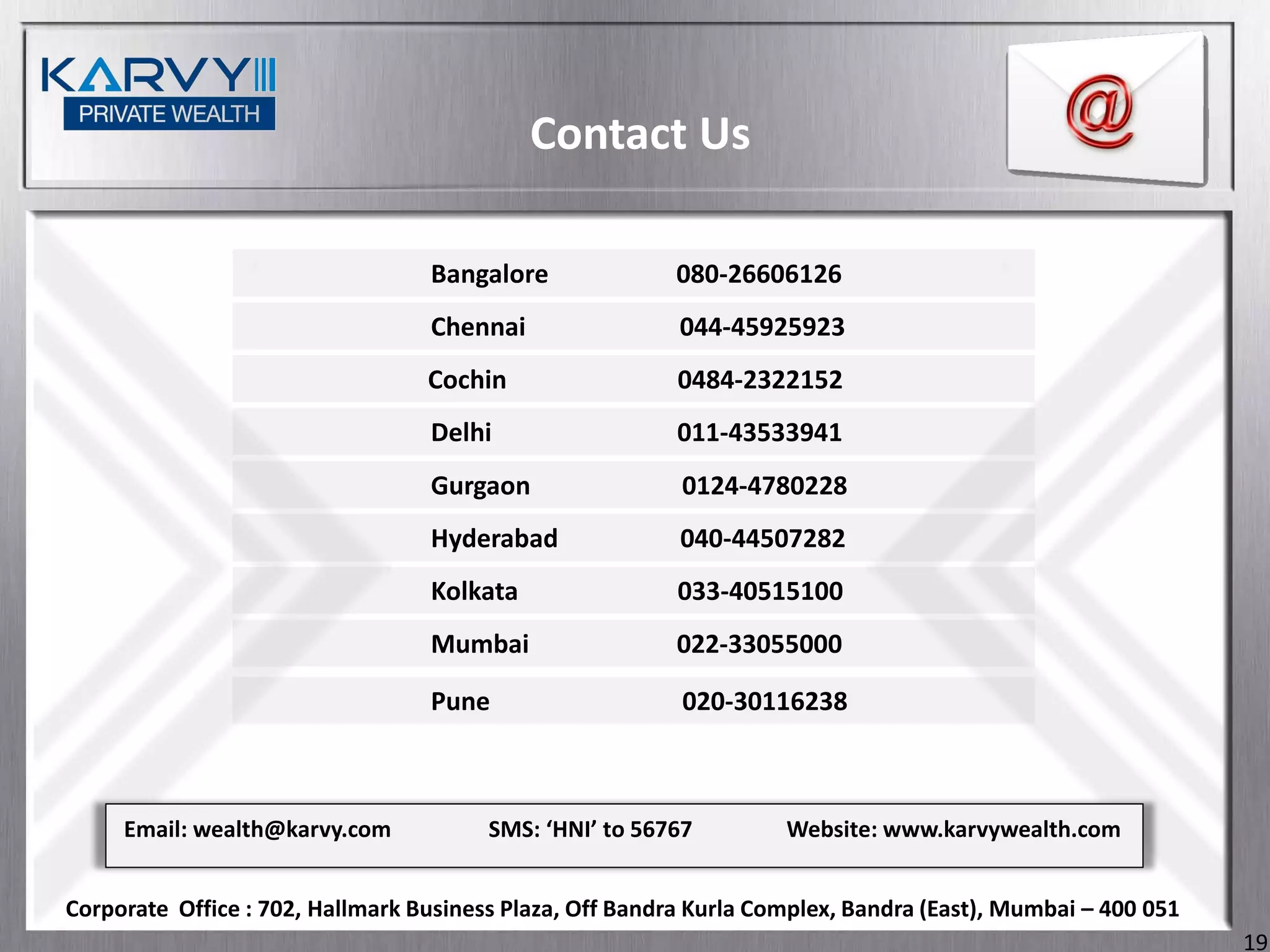 Contact Us

                                  Bangalore               080-26606126
                                  Chennai                 044-45925923
                                  Cochin                  0484-2322152
                                  Delhi                   011-43533941
                                  Gurgaon                 0124-4780228
                                  Hyderabad               040-44507282
                                  Kolkata                 033-40515100
                                  Mumbai                  022-33055000

                                  Pune                    020-30116238



     Email: wealth@karvy.com            SMS: ‘HNI’ to 56767         Website: www.karvywealth.com


Corporate Office : 702, Hallmark Business Plaza, Off Bandra Kurla Complex, Bandra (East), Mumbai – 400 051
                                                                                                             19
 