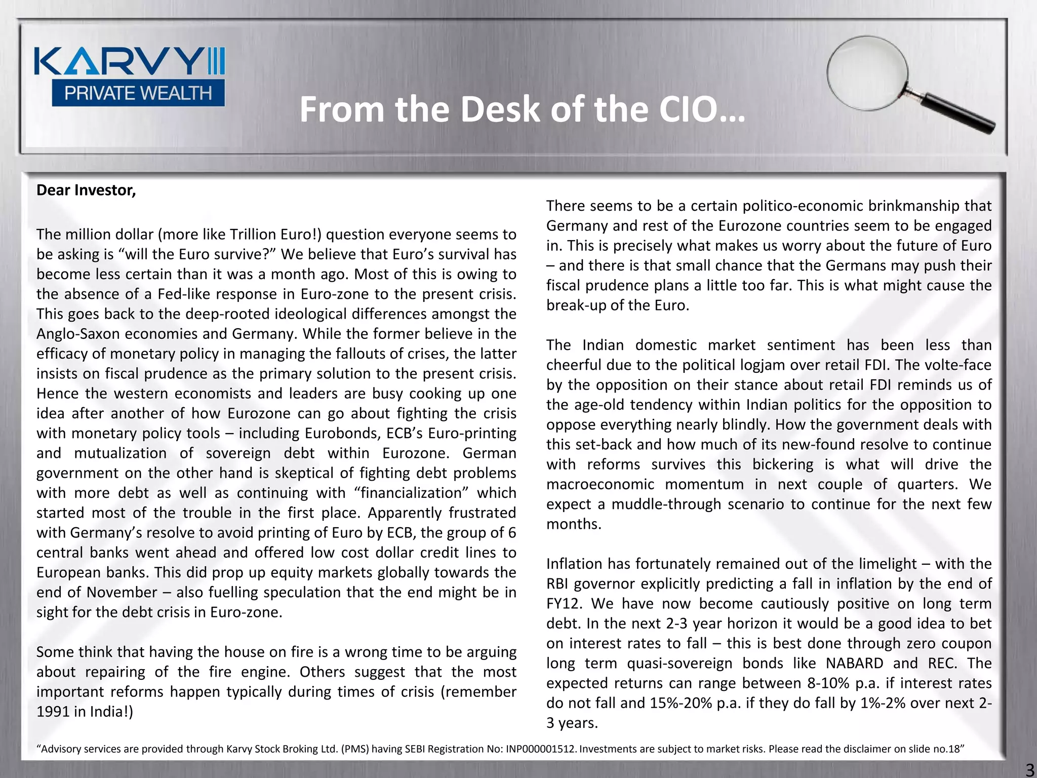 From the Desk of the CIO…
Dear Investor,
                                                                                                            There seems to be a certain politico-economic brinkmanship that
                                                                                                            Germany and rest of the Eurozone countries seem to be engaged
The million dollar (more like Trillion Euro!) question everyone seems to
                                                                                                            in. This is precisely what makes us worry about the future of Euro
be asking is “will the Euro survive?” We believe that Euro’s survival has
                                                                                                            – and there is that small chance that the Germans may push their
become less certain than it was a month ago. Most of this is owing to
                                                                                                            fiscal prudence plans a little too far. This is what might cause the
the absence of a Fed-like response in Euro-zone to the present crisis.
                                                                                                            break-up of the Euro.
This goes back to the deep-rooted ideological differences amongst the
Anglo-Saxon economies and Germany. While the former believe in the
                                                                                                            The Indian domestic market sentiment has been less than
efficacy of monetary policy in managing the fallouts of crises, the latter
                                                                                                            cheerful due to the political logjam over retail FDI. The volte-face
insists on fiscal prudence as the primary solution to the present crisis.
                                                                                                            by the opposition on their stance about retail FDI reminds us of
Hence the western economists and leaders are busy cooking up one
                                                                                                            the age-old tendency within Indian politics for the opposition to
idea after another of how Eurozone can go about fighting the crisis
                                                                                                            oppose everything nearly blindly. How the government deals with
with monetary policy tools – including Eurobonds, ECB’s Euro-printing
                                                                                                            this set-back and how much of its new-found resolve to continue
and mutualization of sovereign debt within Eurozone. German
                                                                                                            with reforms survives this bickering is what will drive the
government on the other hand is skeptical of fighting debt problems
                                                                                                            macroeconomic momentum in next couple of quarters. We
with more debt as well as continuing with “financialization” which
                                                                                                            expect a muddle-through scenario to continue for the next few
started most of the trouble in the first place. Apparently frustrated
                                                                                                            months.
with Germany’s resolve to avoid printing of Euro by ECB, the group of 6
central banks went ahead and offered low cost dollar credit lines to
                                                                                                            Inflation has fortunately remained out of the limelight – with the
European banks. This did prop up equity markets globally towards the
                                                                                                            RBI governor explicitly predicting a fall in inflation by the end of
end of November – also fuelling speculation that the end might be in
                                                                                                            FY12. We have now become cautiously positive on long term
sight for the debt crisis in Euro-zone.
                                                                                                            debt. In the next 2-3 year horizon it would be a good idea to bet
                                                                                                            on interest rates to fall – this is best done through zero coupon
Some think that having the house on fire is a wrong time to be arguing
                                                                                                            long term quasi-sovereign bonds like NABARD and REC. The
about repairing of the fire engine. Others suggest that the most
                                                                                                            expected returns can range between 8-10% p.a. if interest rates
important reforms happen typically during times of crisis (remember
                                                                                                            do not fall and 15%-20% p.a. if they do fall by 1%-2% over next 2-
1991 in India!)
                                                                                                            3 years.
“Advisory services are provided through Karvy Stock Broking Ltd. (PMS) having SEBI Registration No: INP000001512. Investments are subject to market risks. Please read the disclaimer on slide no.18”

                                                                                                                                                                                                        3
 