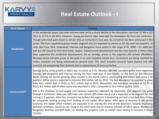 Real Estate Outlook - I

Asset Classes                                                       Outlook
                In the residential space, low sales volumes have led to a sharp decline in the absorption rate from 21.4% in Q1
                2011 to 11.5% in Q3 2011. However, strong pre-launch sales have kept the developers far from any correction.
                Though sales have gone down to almost 35% as compared to last year, no correction has been witnessed in the
                prices. The over-supplied locations remain stagnant and are expected to remain so for the next two quarters. In
                cities like Pune, NCR, Hyderabad, Chennai and Bangalore entry points in the range of Rs. 3000 – Rs. 4600 per
 Residential
                Sqft are still valued by first time home -buyers. Infrastructure development and the new airports in these cities
                have supported the residential development. On an average, prices in this segment still remain affordable.
                Mumbai stands tall with prices at the peak in an over-supplied market also. Corrections are being reported by
                media, however not being witnessed on ground level. The retail investors (second home buyers) and HNI
                investors are postponing their decision due to expectations of price correction.
                Average q-o-q rental growth in 3Q11 was recorded at 2.5%. Mumbai SBD BKC was among the most expensive
                markets and Bangalore and Chennai among the least expensive in Asia Pacific, on the basis of Net Effective
                Rents. Among the fastest growing office market in the world, India is constructing 100 million Sqft every 7-10
                quarters. Office stock is expected to become 500 million Sqft by 2015. The Net Absorption is expected to grow
                from 30.5 million Sqft in 2010 to 39.1 million Sqft in 2013. Absorption rate has been recorded at 13.3% in
                3Q11. 8.5 million Sqft of office space was absorbed in 3Q11 compared to 10.5 million sq ft in 2Q11.

Commercial/IT   Still in the shadows of over-supply and cautious expansion approach by corporates, this segment has gone
                through a correction. Rates per Sqft have seen almost 30% down-trend and is expected to be stagnant for the
                coming 2-3 quarters. After this correction we believe the segment is bottoming out and is the best time to buy
                for companies looking at long term holding of real estate office space. With signs of recovery in the global
                economy, the Indian office markets are expected to be nearing the end of the downturn. Despite improving
                demand conditions, vacancies are rising in the short term due to massive infusion of office space. Markets of
                Bangalore, Mumbai and NCR-Delhi are leading the property cycle as rentals have started to increase in these
                markets.
                                                                                                                                    16
 