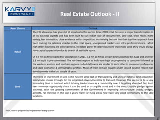 Real Estate Outlook - II

     Asset Classes                                                                 Outlook
                             The FDI allowance has given lot of impetus to this sector. Since 2009 retail has seen a major transformation in
                             all its business aspects and has been built to suit Indian way of consumerism. Low cost, wide reach, more
                             variety, less innovation, close existence with competition, maximizing bottom line than top-line approach have
                             been making the retailers smarter. In the retail space, unorganized markets are still a preferred choice. Most
                             high-street locations are still expensive. Investors prefer Hi-street locations than malls since they would always
                             have capital appreciation due to dearth of available space.
         Retail
                             Of 9.9 mn sq ft forecasted for absorption in 2011, 7.1 mn sq ft has already been absorbed till 3Q11 and another
                             1.3 mn sq ft is pre-committed. The northern regions of India rate high on propensity to consume followed by
                             the western, eastern and southern regions. Industrial towns are similar to each other in consumer preferences
                             and socio-economic & demographic profiles. Most of them remain equally under-served despite recent mall
                             developments in the last couple of years.
                             The trend of investment in land is still nascent since lack of transparency and unclear national land acquisition
                             policy/rules makes it tough for the organized players/investors to transact. However this seems to be a very
                             interesting time to buy land which is being traded more as a commodity now. It is getting absorbed fast. Land
          Land               sees immense opportunity since it can be used as a tangible asset and is the most credible pledge against
                             business. With the growing commitment of the Government in improving infrastructure (roads, bridges,
                             airports, rail metros), in the last 5 years many far flung areas now have very good connectivity to the CBD
                             locations.




The IC note is proposed to be presented every quarter


                                                                                                                                                  17
 