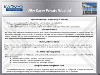 Why Karvy Private Wealth?

                                       Open Architecture – Widest array of products
   We are an open-architecture firm at two levels – asset class level and product level :
     • Offering COMPREHENSIVE choice of investing across all asset classes
     • Offering EXTENSIVE choice of multiple products from different product providers under each asset class
                                                       Intensive Research
 We closely track the historical performance across asset classes, sub-asset classes and product providers to identify, evaluate and
 recommend investment products (KPW’s or third-party). We have our own proprietary methodology for evaluating products; for
 product providers, we also note the investment style and risk management philosophy. Our comprehensive analysis determines
 truly exceptional performers to be added to your portfolio

                                                   Honest, unbiased advise
Group-wide, we have no Mutual Fund or Insurance products of our own unlike most of the financial services groups (banks or
broking houses), who are doing wealth management. Neither do we have exclusive tie-up with any single insurance company like
all banks do.
                                               The KPW 3-S Service promise:
 When you become a Client of KPW, besides getting intelligent & practicable Investment Advice, you get the benefit of “The KPW 3-
 S Service Promise” :
         • Smooth and Hassle Free – Attention, Service & Convenience
         • Sharp and proactive – Portfolio monitoring and tracking
         • Smart –Incisive insights on markets and Investment products
                                            Pedigreed Senior Management Team

  A talented team of leaders with global and Indian experience, having a unique blend of backgrounds of wealth management,
  private equity, strategy consulting and building businesses powers Karvy Private Wealth and its operations.
                                                                                                                                       18
 