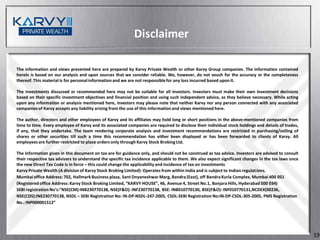 Disclaimer

The information and views presented here are prepared by Karvy Private Wealth or other Karvy Group companies. The information contained
herein is based on our analysis and upon sources that we consider reliable. We, however, do not vouch for the accuracy or the completeness
thereof. This material is for personal information and we are not responsible for any loss incurred based upon it.

The investments discussed or recommended here may not be suitable for all investors. Investors must make their own investment decisions
based on their specific investment objectives and financial position and using such independent advice, as they believe necessary. While acting
upon any information or analysis mentioned here, investors may please note that neither Karvy nor any person connected with any associated
companies of Karvy accepts any liability arising from the use of this information and views mentioned here.

The author, directors and other employees of Karvy and its affiliates may hold long or short positions in the above-mentioned companies from
time to time. Every employee of Karvy and its associated companies are required to disclose their individual stock holdings and details of trades,
if any, that they undertake. The team rendering corporate analysis and investment recommendations are restricted in purchasing/selling of
shares or other securities till such a time this recommendation has either been displayed or has been forwarded to clients of Karvy. All
employees are further restricted to place orders only through Karvy Stock Broking Ltd.

The information given in this document on tax are for guidance only, and should not be construed as tax advice. Investors are advised to consult
their respective tax advisers to understand the specific tax incidence applicable to them. We also expect significant changes in the tax laws once
the new Direct Tax Code is in force – this could change the applicability and incidence of tax on investments
Karvy Private Wealth (A division of Karvy Stock Broking Limited): Operates from within India and is subject to Indian regulations.
Mumbai office Address: 702, Hallmark Business plaza, Sant Dnyaneshwar Marg, Bandra (East), off Bandra Kurla Complex, Mumbai 400 051
(Registered office Address: Karvy Stock Broking Limited, “KARVY HOUSE”, 46, Avenue 4, Street No.1, Banjara Hills, Hyderabad 500 034)
SEBI registration No’s:”NSE(CM):INB230770138, NSE(F&O): INF230770138, BSE: INB010770130, BSE(F&O): INF010770131,NCDEX(00236,
NSE(CDS):INE230770138, NSDL – SEBI Registration No: IN-DP-NSDL-247-2005, CSDL-SEBI Registration No:IN-DP-CSDL-305-2005, PMS Registration
No.: INP000001512”




                                                                                                                                                     19
 