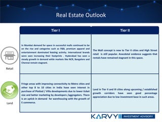 Tier I Tier II
The Mall concept is new to Tier II cities and High Street
retail is still popular. Anecdotal evidence suggests that
rentals have remained stagnant in this space.
In Mumbai demand for space in successful malls continued to be
on the rise and categories such as F&B, premium apparel and
entertainment dominated leasing activity. International brands
were seen increasing their footprints . Hyderabad has seen a
steady growth in demand while markets like NCR, Bangalore and
Chennai remain stagnant.
Land in Tier II and III cities along upcoming / established
growth corridors have seen good percentage
appreciation due to low investment base in such areas.
Fringe areas with improving connectivity to Metro cities and
other top 8 to 10 cities in India have seen interest in
purchase of Plotted / Villa developments due to lower ticket
size and better marketing by developers /aggregators. There
is an uptick in demand for warehousing with the growth of
E commerce.
Retail
Land
Real Estate Outlook
 