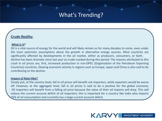 Crude Reality:
What is it?
Oil is a vital source of energy for the world and will likely remain so for many decades to come, even under
the most optimistic assumptions about the growth in alternative energy sources. Most countries are
significantly affected by developments in the oil market, either as producers, consumers, or both. the
decline has been dramatic since last year as crude cracked during this period. The reasons attributed to this
crash in oil prices are, first, increased production in non-OPEC (Organization of the Petroleum Exporting
Countries) countries, Slowing economic activity in regions such as Europe, Japan and China is also said to be
contributing to the decline.
Impact of Rate Hike?
Simply put, at the country level, fall in oil prices will benefit net importers, while exporters would be worse
off. However, at the aggregate level, fall in oil prices is said to be a positive for the global economy.
Oil importers will benefit from a falling oil price because the value of their oil imports will drop. This will
reduce the current account deficit of oil importers; this is important for a country like India who imports
75% of oil consumption and currently has a large current account deficit.
•
What’s Trending?
 