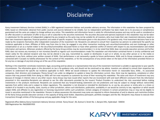 Karvy Investment Advisory Services Limited [KIASL] is a SEBI registered Investment Advisor and provides advisory services. The information in this newsletter has been prepared by
KIASL based on information obtained from public sources and sources believed to be reliable, but no independent verification has been made nor is its accuracy or completeness
guaranteed and the same are subject to change without any notice. This newsletter and information herein is solely for informational purpose and may not be used or considered as
an offer document or solicitation of offer to buy or sell or subscribe to the securities mentioned. The securities discussed and opinions expressed in this newsletter may not be taken
in substitution for the exercise of independent judgment by any recipient as the same may not be suitable for all investors, who must make their own investment decisions, based on
their own investment objectives, financial positions and needs of specific recipient. The information given in this document is for guidance only. Final investment decisions have to be
made by the recipients themselves after independent evaluation of the investment risk. Recipients are advised to consult their respective tax advisers to understand the specific tax
incidence applicable to them. Affiliates of KIASL may from time to time, be engaged in any other transaction involving such securities/commodities and earn brokerage or other
compensation or act as a market maker in the securities/commodities discussed herein or have other potential conflict of interest with respect to any recommendation and related
information and opinions. Wherever products offered by the Karvy Group entities may be recommended, it is to be noted that KIASL does not provide execution services and further
KIASL does not receive any monetary or non monetary benefit as regards such recommendations made.This newsletter and information contained herein is strictly confidential and
meant solely for the selected recipient and may not be altered in any way, transmitted to, copied or distributed, in part or in whole, to any other person or to the media or
reproduced in any form, without prior written consent of KIASL. Past performance is not necessarily a guide to future performance. KIASL and its Group companies or any person
connected with it accepts no liability whatsoever for the content of this newsletter, or for the consequences of any actions taken on the basis of the information provided therein or
for any loss or damage of any kind arising out of the use of this newsletter.
Nothing in this newsletter constitutes investment, legal, accounting and tax advice or a representation that any of the investment mentioned is suitable or appropriate to your specific
circumstances. The information given in this document on tax is for guidance only, and should not be construed as tax advice. Investors are advised to consult their respective tax
advisers to understand the specific tax incidence applicable to them. While we would endeavor to update the information herein on reasonable basis, KIASL , its associated
companies, their directors and employees (“Karvy Group”) are under no obligation to update or keep the information current. Also, there may be regulatory, compliance or other
reasons that may prevent KIASL from doing so. KIASL will not treat recipients as customers by virtue of their receiving this newsletter. The value and return of investment may vary
because of changes in interest rates or any other reason. Karvy Group may have issued other reports that are inconsistent with and reach different conclusion from the information
presented in this newsletter.Recipients are advised to see the offer documents provided by the Issuers/ Product Providers to understand the risks associated before making
investments in the products mentioned. Recipients are cautioned that any forward-looking statements are not predictions and may be subject to change without notice.KIASL
operates from within India and is subject to Indian regulations. This newsletter is not directed or intended for distribution to, or use by, any person or entity who is a citizen or
resident of or located in any locality, state, country or other jurisdiction, where such distribution, publication, availability or use would be contrary to law, regulation or which would
subject KIASL and affiliates to any registration or licensing requirement within such jurisdiction. Certain category of investors in certain jurisdictions may or may not be eligible to
invest in securities mentioned in the newsletter. Persons in whose possession this document may come are required to inform themselves of and to observe such restriction.Entities
of the Karvy Group provide execution services in the capacity of being stock broker, depository participant, portfolio managers and the like. Recipients may choose to execute their
transactions through entities of the Karvy group and pay applicable charge for the same.
Registered office Address:Karvy Investment Advisory Services Limited, ‘Karvy House’, 46, Avenue 4, Street No. 1, Banjara Hills, Hyderabad - 500034
SEBI Registration No: INA200001959
Disclaimer
 