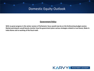 Domestic Equity Outlook
Government Policy
With no great progress in the winter session of Parliament, focus would now be on the forthcoming budget session.
Market participants would keenly monitor how the government plans various strategies related to rural boost, Make In
India theme and re-working of the fiscal math.
 