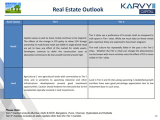 Real Estate Outlook
16
Please Note:
Tier I* markets include Mumbai, Delhi & NCR, Bangalore, Pune, Chennai, Hyderabad and Kolkatta
Tier II* markets includes all state capitals other than the Tier I markets
Asset Classes Tier I Tier II
Retail
Capital values as well as lease rentals continue to be stagnant.
The effects of the change in FDI policy to allow 51% foreign
ownership in multi-brand retail and 100% in single-brand retail
are yet to have any effect of the market for retails assets.
Developers continue to defer the construction costs as
absorption continues to be low unsold inventory levels high.
Tier II cities see a preference of hi-street retail as compared to
mall space in Tier I cities. While not much data on these rentals
gets reported, these are expected to have been stagnant.
The mall culture has repeatedly failed in the past n the Tier-2
cities. Whether the FDI in retail can change this phenomenon
can be known with more certainty once the effect of FDI is more
visible in Tier I cities.
Land
Agricultural / non-agricultural lands with connectivity to Tier I
cities and in proximity to upcoming industrial and other
infrastructure developments present good investment
opportunities. Caution should however be exercised due to the
complexities typically involved in land investments.
Land in Tier II and III cities along upcoming / established growth
corridors have seen good percentage appreciation due to low
investment base in such areas.
 