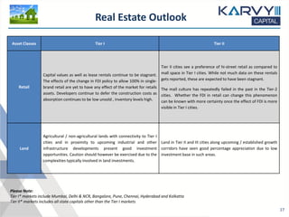 Asset Classes Tier I Tier II
Retail
Capital values as well as lease rentals continue to be stagnant.
The effects of the change in FDI policy to allow 100% in single-
brand retail are yet to have any effect of the market for retails
assets. Developers continue to defer the construction costs as
absorption continues to be low unsold , inventory levels high.
Tier II cities see a preference of hi-street retail as compared to
mall space in Tier I cities. While not much data on these rentals
gets reported, these are expected to have been stagnant.
The mall culture has repeatedly failed in the past in the Tier-2
cities. Whether the FDI in retail can change this phenomenon
can be known with more certainty once the effect of FDI is more
visible in Tier I cities.
Land
Agricultural / non-agricultural lands with connectivity to Tier I
cities and in proximity to upcoming industrial and other
infrastructure developments present good investment
opportunities. Caution should however be exercised due to the
complexities typically involved in land investments.
Land in Tier II and III cities along upcoming / established growth
corridors have seen good percentage appreciation due to low
investment base in such areas.
Real Estate Outlook
17
Please Note:
Tier I* markets include Mumbai, Delhi & NCR, Bangalore, Pune, Chennai, Hyderabad and Kolkatta
Tier II* markets includes all state capitals other than the Tier I markets
 