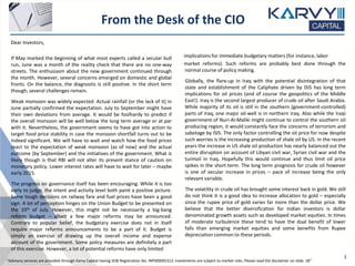 From the Desk of the CIO
“Advisory services are provided through Karvy Capital having SEBI Registration No: INP000001512. Investments are subject to market risks. Please read the disclaimer on slide 18”
Dear Investors,
If May marked the beginning of what most experts called a secular bull
run, June was a month of the reality check that there are no one-way
streets. The enthusiasm about the new government continued through
the month. However, several concerns emerged on domestic and global
fronts. On the balance, the diagnostic is still positive. In the short term
though, several challenges remain.
Weak monsoon was widely expected. Actual rainfall (or the lack of it) in
June partially confirmed the expectation. July to September might have
their own deviations from average. It would be foolhardy to predict if
the overall monsoon will be well below the long term average or at par
with it. Nevertheless, the government seems to have got into action to
target food price stability in case the monsoon shortfall turns out to be
indeed significant. We will have to wait and watch how the food prices
react to the expectation of weak monsoon (as of now) and the actual
outcome (by September) and the initiatives of the government. What is
likely though is that RBI will not alter its present stance of caution on
monetary policy. Lower interest rates will have to wait for later – maybe
early 2015.
The progress on governance itself has been encouraging. While it is too
early to judge, the intent and activity level both paint a positive picture.
Some tough decisions on railway fare and fuel prices have been a good
sign. A lot of perception hinges on the Union Budget to be presented on
the 10th of July. However, this might not be necessarily a big-bang
reform budget – albeit a few major reforms may be announced.
Contrary to popular belief, the budgetary exercise does not in itself
require major reforms announcements to be a part of it. Budget is
simply an exercise of drawing up the overall income and expense
account of the government. Some policy measures are definitely a part
of this exercise. However, a lot of potential reforms have only limited
implications for immediate budgetary matters (for instance, labor
market reforms). Such reforms are probably best done through the
normal course of policy making.
Globally, the flare-up in Iraq with the potential disintegration of that
state and establishment of the Caliphate driven by ISIS has long term
implications for oil prices (and of course the geopolitics of the Middle
East!). Iraq is the second largest producer of crude oil after Saudi Arabia.
While majority of its oil is still in the southern (government-controlled)
parts of Iraq, one major oil-well is in northern Iraq. Also while the Iraqi
government of Nuri-Al-Maliki might continue to control the southern oil
producing region, it would constantly face the concerns of terrorism and
sabotage by ISIS. The only factor controlling the oil price for now despite
such worries is the increasing production of shale oil by US. In the recent
years the increase in US shale oil production has nearly balanced out the
entire disruption on account of Libyan civil war, Syrian civil war and the
turmoil in Iraq. Hopefully this would continue and thus limit oil price
spikes in the short term. The long term prognosis for crude oil however
is one of secular increase in prices – pace of increase being the only
relevant variable.
The volatility in crude oil has brought some interest back in gold. We still
do not think it is a good idea to increase allocation to gold – especially
since the rupee price of gold varies far more than the dollar price. We
believe that the better diversification for Indian investors is dollar
denominated growth assets such as developed market equities. In times
of moderate turbulence these tend to have the dual benefit of lower
falls than emerging market equities and some benefits from Rupee
depreciation common to these periods.
3
 