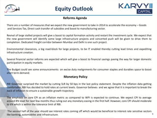 Equity Outlook
9
Reforms Agenda
There are a number of measures that we expect the new government to take in 2014 to accelerate the economy – Goods
and Services Tax, Direct cash transfer of subsidies and boost to manufacturing sector.
Revival of large stalled projects will give a boost to capital formation activity and restart the investment cycle. We expect that
the new government will identify some large infrastructure projects and concerted push will be given to drive them to
completion. Dedicated Freight corridor between Mumbai and Delhi is one such project.
Environmental clearances, a big road-block for large projects, to be IT enabled thereby cutting lead times and expediting
infrastructure creation.
Several financial sector reforms are expected which will give a boost to financial savings paving the way for larger domestic
participation in equity markets.
The Budget could see some announcements on excise duty realignments for consumer staples and durables space to boost
short term demand.
Monetary Policy
RBI Governor surprised the market by cutting SLR by 50 bps in the last policy statement. Despite the inflation data getting
comfortable, RBI has decided to hold rates at current levels. Governor believes and we agree that it is important to break the
back of inflation to ensure a sustainable growth trajectory.
The emphasis on core CPI as an inflation metric as compared to WPI is expected to continue. We expect CPI to average
around 8% level for next few months thus ruling out any monetary easing in the first half. However, core CPI should moderate
to 6% which is within the tolerance limit of RBI.
The second half of the year should see interest rates coming off which would be beneficial to interest rate sensitive sectors
like banking, automobiles and infrastructure.
 