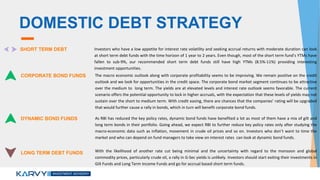 DOMESTIC DEBT STRATEGY
SHORT TERM DEBT Investors who have a low appetite for interest rate volatility and seeking accrual returns with moderate duration can look
at short term debt funds with the time horizon of 1 year to 2 years. Even though, most of the short term fund’s YTMs have
fallen to sub-9%, our recommended short term debt funds still have high YTMs (8.5%-11%) providing interesting
investment opportunities.
CORPORATE BOND FUNDS The macro economic outlook along with corporate profitability seems to be improving. We remain positive on the credit
outlook and we look for opportunities in the credit space. The corporate bond market segment continues to be attractive
over the medium to long term. The yields are at elevated levels and interest rate outlook seems favorable. The current
scenario offers the potential opportunity to lock in higher accruals, with the expectation that these levels of yields may not
sustain over the short to medium term. With credit easing, there are chances that the companies’ rating will be upgraded
that would further cause a rally in bonds, which in turn will benefit corporate bond funds.
DYNAMIC BOND FUNDS As RBI has reduced the key policy rates, dynamic bond funds have benefited a lot as most of them have a mix of gilt and
long term bonds in their portfolio. Going ahead, we expect RBI to further reduce key policy rates only after studying the
macro-economic data such as inflation, movement in crude oil prices and so on. Investors who don’t want to time the
market and who can depend on fund managers to take view on interest rates can look at dynamic bond funds.
LONG TERM DEBT FUNDS With the likelihood of another rate cut being minimal and the uncertainty with regard to the monsoon and global
commodity prices, particularly crude oil, a rally in G-Sec yields is unlikely. Investors should start exiting their investments in
Gilt Funds and Long Term Income Funds and go for accrual based short term funds.
 