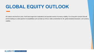 GLOBAL EQUITY OUTLOOK
UK voted to exit the Euro zone. It will have longer term implications and sporadic events of currency volatility. It is a long term concern that will
simmer leading to a wide spectrum of possibilities such as break up of Euro, trade uncertainties for UK, global slowdown/recession, and currency
volatility.
 
