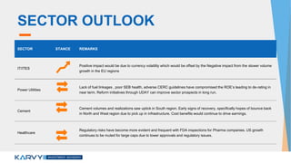 SECTOR OUTLOOK
SECTOR STANCE REMARKS
IT/ITES
Positive impact would be due to currency volatility which would be offset by the Negative impact from the slower volume
growth in the EU regions
Power Utilities
Lack of fuel linkages , poor SEB health, adverse CERC guidelines have compromised the ROE’s leading to de-rating in
near term. Reform initiatives through UDAY can improve sector prospects in long run.
Cement
Cement volumes and realizations saw uptick in South region. Early signs of recovery, specifically hopes of bounce back
in North and West region due to pick up in infrastructure. Cost benefits would continue to drive earnings.
Healthcare
Regulatory risks have become more evident and frequent with FDA inspections for Pharma companies. US growth
continues to be muted for large caps due to lower approvals and regulatory issues.
 