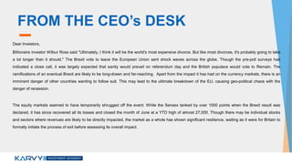 FROM THE CEO’s DESK
Dear Investors,
Billionaire investor Wilbur Ross said "Ultimately, I think it will be the world's most expensive divorce. But like most divorces, it's probably going to take
a lot longer than it should." The Brexit vote to leave the European Union sent shock waves across the globe. Though the pre-poll surveys had
indicated a close call, it was largely expected that sanity would prevail on referendum day and the British populace would vote to Remain. The
ramifications of an eventual Brexit are likely to be long-drawn and far-reaching. Apart from the impact it has had on the currency markets, there is an
imminent danger of other countries wanting to follow suit. This may lead to the ultimate breakdown of the EU, causing geo-political chaos with the
danger of recession.
The equity markets seemed to have temporarily shrugged off the event. While the Sensex tanked by over 1000 points when the Brexit result was
declared, it has since recovered all its losses and closed the month of June at a YTD high of almost 27,000. Though there may be individual stocks
and sectors where revenues are likely to be directly impacted, the market as a whole has shown significant resilience, waiting as it were for Britain to
formally initiate the process of exit before assessing its overall impact.
 