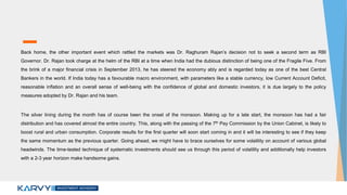 Back home, the other important event which rattled the markets was Dr. Raghuram Rajan’s decision not to seek a second term as RBI
Governor. Dr. Rajan took charge at the helm of the RBI at a time when India had the dubious distinction of being one of the Fragile Five. From
the brink of a major financial crisis in September 2013, he has steered the economy ably and is regarded today as one of the best Central
Bankers in the world. If India today has a favourable macro environment, with parameters like a stable currency, low Current Account Deficit,
reasonable inflation and an overall sense of well-being with the confidence of global and domestic investors, it is due largely to the policy
measures adopted by Dr. Rajan and his team.
The silver lining during the month has of course been the onset of the monsoon. Making up for a late start, the monsoon has had a fair
distribution and has covered almost the entire country. This, along with the passing of the 7th Pay Commission by the Union Cabinet, is likely to
boost rural and urban consumption. Corporate results for the first quarter will soon start coming in and it will be interesting to see if they keep
the same momentum as the previous quarter. Going ahead, we might have to brace ourselves for some volatility on account of various global
headwinds. The time-tested technique of systematic investments should see us through this period of volatility and additionally help investors
with a 2-3 year horizon make handsome gains.
 