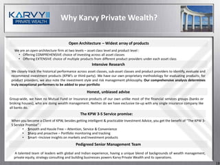 Why Karvy Private Wealth?

                                       Open Architecture – Widest array of products
   We are an open-architecture firm at two levels – asset class level and product level :
     • Offering COMPREHENSIVE choice of investing across all asset classes
     • Offering EXTENSIVE choice of multiple products from different product providers under each asset class
                                                       Intensive Research
 We closely track the historical performance across asset classes, sub-asset classes and product providers to identify, evaluate and
 recommend investment products (KPW’s or third-party). We have our own proprietary methodology for evaluating products; for
 product providers, we also note the investment style and risk management philosophy. Our comprehensive analysis determines
 truly exceptional performers to be added to your portfolio

                                                   Honest, unbiased advise
Group-wide, we have no Mutual Fund or Insurance products of our own unlike most of the financial services groups (banks or
broking houses), who are doing wealth management. Neither do we have exclusive tie-up with any single insurance company like
all banks do.
                                               The KPW 3-S Service promise:
 When you become a Client of KPW, besides getting intelligent & practicable Investment Advice, you get the benefit of “The KPW 3-
 S Service Promise” :
         • Smooth and Hassle Free – Attention, Service & Convenience
         • Sharp and proactive – Portfolio monitoring and tracking
         • Smart –Incisive insights on markets and Investment products
                                            Pedigreed Senior Management Team

  A talented team of leaders with global and Indian experience, having a unique blend of backgrounds of wealth management,
  private equity, strategy consulting and building businesses powers Karvy Private Wealth and its operations.
                                                                                                                                       18
 