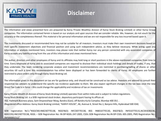 Disclaimer

The information and views presented here are prepared by Karvy Private Wealth(a division of Karvy Stock Broking Limited) or other Karvy Group
companies. The information contained herein is based on our analysis and upon sources that we consider reliable. We, however, do not vouch for the
accuracy or the completeness thereof. This material is for personal information and we are not responsible for any loss incurred based upon it.

The investments discussed or recommended here may not be suitable for all investors. Investors must make their own investment decisions based on
their specific investment objectives and financial position and using such independent advice, as they believe necessary. While acting upon any
information or analysis mentioned here, investors may please note that neither Karvy nor any person connected with any associated companies of
Karvy accepts any liability arising from the use of this information and views mentioned here.

The author, directors and other employees of Karvy and its affiliates may hold long or short positions in the above-mentioned companies from time to
time. Every employee of Karvy and its associated companies are required to disclose their individual stock holdings and details of trades, if any, that
they undertake. The team rendering corporate analysis and investment recommendations are restricted in purchasing/selling of shares or other
securities till such a time this recommendation has either been displayed or has been forwarded to clients of Karvy. All employees are further
restricted to place orders only through Karvy Stock Broking Ltd.

The information given in this document on tax are for guidance only, and should not be construed as tax advice. Investors are advised to consult their
respective tax advisers to understand the specific tax incidence applicable to them. We also expect significant changes in the tax laws once the new
Direct Tax Code is in force – this could change the applicability and incidence of tax on investments

Karvy Private Wealth (A division of Karvy Stock Broking Limited) operates from within India and is subject to Indian regulations.
Karvy Stock Broking Ltd. is a SEBI registered stock broker, depository participant having its offices at:
702, Hallmark Business plaza, Sant Dnyaneshwar Marg, Bandra (East), off Bandra Kurla Complex, Mumbai 400 051 .
(Registered office Address: Karvy Stock Broking Limited, “KARVY HOUSE”, 46, Avenue 4, Street No.1, Banjara Hills, Hyderabad 500 034)

SEBI registration No’s:”NSE(CM):INB230770138, NSE(F&O): INF230770138, BSE: INB010770130, BSE(F&O): INF010770131,NCDEX(00236,
NSE(CDS):INE230770138, NSDL – SEBI Registration No: IN-DP-NSDL-247-2005, CSDL-SEBI Registration No:IN-DP-CSDL-305-2005, PMS Registration No.:
INP000001512”                                                                                                                                             19
 