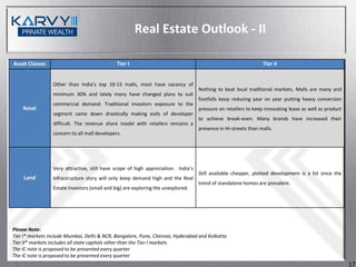 Real Estate Outlook - II

Asset Classes                                 Tier I                                                            Tier II


                 Other than India’s top 10-15 malls, most have vacancy of
                                                                                   Nothing to beat local traditional markets. Malls are many and
                 minimum 30% and lately many have changed plans to suit
                                                                                   footfalls keep reducing year on year putting heavy conversion
                 commercial demand. Traditional investors exposure to the
    Retail                                                                         pressure on retailers to keep innovating lease as well as product
                 segment came down drastically making exits of developer
                                                                                   to achieve break-even. Many brands have increased their
                 difficult. The revenue share model with retailers remains a
                                                                                   presence in Hi-streets than malls.
                 concern to all mall developers.




                 Very attractive, still have scope of high appreciation. India’s
                                                                                   Still available cheaper, plotted development is a hit since the
    Land         Infrastructure story will only keep demand high and the Real
                                                                                   trend of standalone homes are prevalent.
                 Estate Investors (small and big) are exploring the unexplored.




Please Note:
Tier I* markets include Mumbai, Delhi & NCR, Bangalore, Pune, Chennai, Hyderabad and Kolkatta
Tier II* markets includes all state capitals other than the Tier I markets
The IC note is proposed to be presented every quarter
The IC note is proposed to be presented every quarter
                                                                                                                                                       17
 