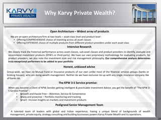 Why Karvy Private Wealth?

                                       Open Architecture – Widest array of products
   We are an open-architecture firm at two levels – asset class level and product level :
     • Offering COMPREHENSIVE choice of investing across all asset classes
     • Offering EXTENSIVE choice of multiple products from different product providers under each asset class
                                                       Intensive Research
 We closely track the historical performance across asset classes, sub-asset classes and product providers to identify, evaluate and
 recommend investment products (KPW’s or third-party). We have our own proprietary methodology for evaluating products; for
 product providers, we also note the investment style and risk management philosophy. Our comprehensive analysis determines
 truly exceptional performers to be added to your portfolio

                                                   Honest, unbiased advise
Group-wide, we have no Mutual Fund or Insurance products of our own unlike most of the financial services groups (banks or
broking houses), who are doing wealth management. Neither do we have exclusive tie-up with any single insurance company like
all banks do.
                                               The KPW 3-S Service promise:
 When you become a Client of KPW, besides getting intelligent & practicable Investment Advice, you get the benefit of “The KPW 3-
 S Service Promise” :
         • Smooth and Hassle Free – Attention, Service & Convenience
         • Sharp and proactive – Portfolio monitoring and tracking
         • Smart –Incisive insights on markets and Investment products
                                            Pedigreed Senior Management Team

  A talented team of leaders with global and Indian experience, having a unique blend of backgrounds of wealth
  management, private equity, strategy consulting and building businesses powers Karvy Private Wealth and its operations.
                                                                                                                                       18
 