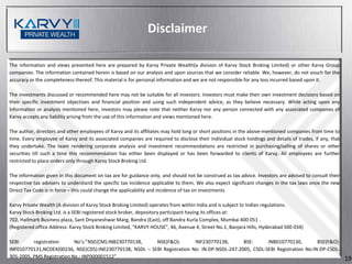 Disclaimer

The information and views presented here are prepared by Karvy Private Wealth(a division of Karvy Stock Broking Limited) or other Karvy Group
companies. The information contained herein is based on our analysis and upon sources that we consider reliable. We, however, do not vouch for the
accuracy or the completeness thereof. This material is for personal information and we are not responsible for any loss incurred based upon it.

The investments discussed or recommended here may not be suitable for all investors. Investors must make their own investment decisions based on
their specific investment objectives and financial position and using such independent advice, as they believe necessary. While acting upon any
information or analysis mentioned here, investors may please note that neither Karvy nor any person connected with any associated companies of
Karvy accepts any liability arising from the use of this information and views mentioned here.

The author, directors and other employees of Karvy and its affiliates may hold long or short positions in the above-mentioned companies from time to
time. Every employee of Karvy and its associated companies are required to disclose their individual stock holdings and details of trades, if any, that
they undertake. The team rendering corporate analysis and investment recommendations are restricted in purchasing/selling of shares or other
securities till such a time this recommendation has either been displayed or has been forwarded to clients of Karvy. All employees are further
restricted to place orders only through Karvy Stock Broking Ltd.

The information given in this document on tax are for guidance only, and should not be construed as tax advice. Investors are advised to consult their
respective tax advisers to understand the specific tax incidence applicable to them. We also expect significant changes in the tax laws once the new
Direct Tax Code is in force – this could change the applicability and incidence of tax on investments

Karvy Private Wealth (A division of Karvy Stock Broking Limited) operates from within India and is subject to Indian regulations.
Karvy Stock Broking Ltd. is a SEBI registered stock broker, depository participant having its offices at:
702, Hallmark Business plaza, Sant Dnyaneshwar Marg, Bandra (East), off Bandra Kurla Complex, Mumbai 400 051 .
(Registered office Address: Karvy Stock Broking Limited, “KARVY HOUSE”, 46, Avenue 4, Street No.1, Banjara Hills, Hyderabad 500 034)

SEBI      registration      No’s:”NSE(CM):INB230770138,   NSE(F&O):        INF230770138,       BSE:      INB010770130,         BSE(F&O):
INF010770131,NCDEX(00236, NSE(CDS):INE230770138, NSDL – SEBI Registration No: IN-DP-NSDL-247-2005, CSDL-SEBI Registration No:IN-DP-CSDL-
305-2005, PMS Registration No.: INP000001512”                                                                                                             19
 