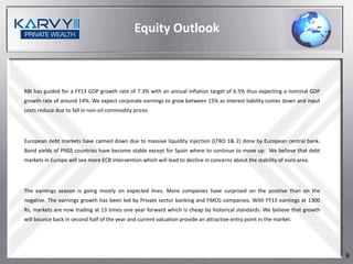Equity Outlook



RBI has guided for a FY13 GDP growth rate of 7.3% with an annual inflation target of 6.5% thus expecting a nominal GDP
growth rate of around 14%. We expect corporate earnings to grow between 15% as interest liability comes down and input
costs reduce due to fall in non-oil commodity prices.




European debt markets have calmed down due to massive liquidity injection (LTRO 1& 2) done by European central bank.
Bond yields of PIIGS countries have become stable except for Spain where to continue to move up. We believe that debt
markets in Europe will see more ECB intervention which will lead to decline in concerns about the stability of euro area.




The earnings season is going mostly on expected lines. More companies have surprised on the positive than on the
negative. The earnings growth has been led by Private sector banking and FMCG companies. With FY13 earnings at 1300
Rs, markets are now trading at 13 times one year forward which is cheap by historical standards. We believe that growth
will bounce back in second half of the year and current valuation provide an attractive entry point in the market.




                                                                                                                            9
 