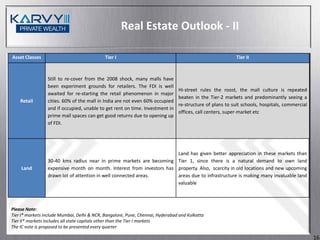 Real Estate Outlook - II

Asset Classes                                Tier I                                                        Tier II



                 Still to re-cover from the 2008 shock, many malls have
                 been experiment grounds for retailers. The FDI is well
                                                                                Hi-street rules the roost, the mall culture is repeated
                 awaited for re-starting the retail phenomenon in major
                                                                                beaten in the Tier-2 markets and predominantly seeing a
    Retail       cities. 60% of the mall in India are not even 60% occupied
                                                                                re-structure of plans to suit schools, hospitals, commercial
                 and if occupied, unable to get rent on time. Investment in
                                                                                offices, call centers, super-market etc
                 prime mall spaces can get good returns due to opening up
                 of FDI.




                                                                       Land has given better appreciation in these markets than
                 30-40 kms radius near in prime markets are becoming Tier 1, since there is a natural demand to own land
    Land         expensive month on month. Interest from investors has property. Also, scarcity in old locations and new upcoming
                 drawn lot of attention in well connected areas.       areas due to infrastructure is making many invaluable land
                                                                       valuable



Please Note:
Tier I* markets include Mumbai, Delhi & NCR, Bangalore, Pune, Chennai, Hyderabad and Kolkatta
Tier II* markets includes all state capitals other than the Tier I markets
The IC note is proposed to be presented every quarter

                                                                                                                                               16
 