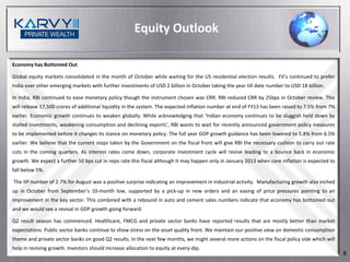 Equity Outlook

Economy has Bottomed Out

Global equity markets consolidated in the month of October while waiting for the US residential election results. FII’s continued to prefer
India over other emerging markets with further investments of USD 2 billion in October taking the year till date number to USD 18 billion.

In India, RBI continued to ease monetary policy though the instrument chosen was CRR. RBI reduced CRR by 25bps in October review. This
will release 17,500 crores of additional liquidity in the system. The expected inflation number at end of FY13 has been raised to 7.5% from 7%
earlier. Economic growth continues to weaken globally. While acknowledging that ‘Indian economy continues to be sluggish held down by
stalled investments, weakening consumption and declining exports’, RBI wants to wait for recently announced government policy measures
to be implemented before it changes its stance on monetary policy. The full year GDP growth guidance has been lowered to 5.8% from 6.5%
earlier. We believe that the current steps taken by the Government on the fiscal front will give RBI the necessary cushion to carry out rate
cuts in the coming quarters. As interest rates come down, corporate investment cycle will revive leading to a bounce back in economic
growth. We expect a further 50 bps cut in repo rate this fiscal although it may happen only in January 2013 when core inflation is expected to
fall below 5%.

The IIP number of 2.7% for August was a positive surprise indicating an improvement in industrial activity. Manufacturing growth also inched
up in October from September’s 10-month low, supported by a pick-up in new orders and an easing of price pressures pointing to an
improvement in the key sector. This combined with a rebound in auto and cement sales numbers indicate that economy has bottomed out
and we would see a revival in GDP growth going forward.

Q2 result season has commenced. Healthcare, FMCG and private sector banks have reported results that are mostly better than market
expectations. Public sector banks continue to show stress on the asset quality front. We maintain our positive view on domestic consumption
theme and private sector banks on good Q2 results. In the next few months, we might several more actions on the fiscal policy side which will
help in reviving growth. Investors should increase allocation to equity at every-dip.
                                                                                                                                                 8
 