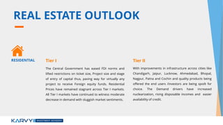 REAL ESTATE OUTLOOK
The Central Government has eased FDI norms and
lifted restrictions on ticket size, Project size and stage
of entry of capital thus, paving way for virtually any
project to receive Foreign equity funds. Residential
Prices have remained stagnant across Tier I markets.
All Tier I markets have continued to witness moderate
decrease in demand with sluggish market sentiments.
With improvements in infrastructure across cities like
Chandigarh, Jaipur, Lucknow, Ahmedabad, Bhopal,
Nagpur, Patna and Cochin and quality products being
offered the end users /investors are being spoilt for
choice. The Demand drivers have increased
nuclearization, rising disposable incomes and easier
availability of credit.
RESIDENTIAL Tier I Tier II
 
