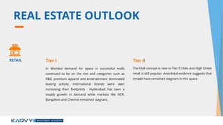 REAL ESTATE OUTLOOK
In Mumbai demand for space in successful malls
continued to be on the rise and categories such as
F&B, premium apparel and entertainment dominated
leasing activity. International brands were seen
increasing their footprints . Hyderabad has seen a
steady growth in demand while markets like NCR,
Bangalore and Chennai remained stagnant.
The Mall concept is new to Tier II cities and High Street
retail is still popular. Anecdotal evidence suggests that
rentals have remained stagnant in this space.
RETAIL Tier I Tier II
 
