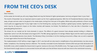 FROM THE CEO’s DESK
Dear Investors,
At the outset, let me wish you all a very Happy Diwali and may the Festival of Lights spread peace, harmony and good cheer in your lives!
The month of November has an important event to watch out for from a global perspective. With the US Presidential Elections barely a week
away, all eyes and ears seem to be glued to the media bytes coming from that part of the globe. While early polls predicted a Clinton victory,
recent polls are suggesting that Trump might make it to the finishing line, causing much volatility in global equity markets. Significant as the
event may be, its long term impact on the Indian markets will however, be limited. The likelihood of a Fed rate hike in December is also
gradually getting factored in.
The drivers for our market are far more domestic in nature. The effects of a good monsoon have already started trickling in. Inflation in
September came in at 4.3%, the lowest since August 2015. The RBI, taking cognisance of a benign inflation figure and the need to push growth
further, has decidedly become more dovish. The Monetary Policy Committee in its first meeting announced a 25bps rate cut and is expected
to move again before the end of the financial year.
The implementation of GST will be a major trigger in 2017, one that will not only result in simplification of tax administration, but also ensure
better compliance, thus boosting revenue collection. The recently concluded Income Declaration Scheme (IDS) had pan-India declarations of
Rs.65,000 crores, which enabled the Government to garner revenue to the tune of Rs.30,000 crores. The huge success of the IDS coupled with
the Government’s tough stance on unaccounted income will make sure that all these resources will now move to the mainstream economy.
 