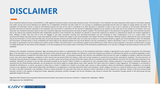 DISCLAIMER
Karvy Investment Advisory Services Limited [KIASL] is a SEBI registered Investment Advisor and provides advisory services. The information in this newsletter has been prepared by KIASL based on information obtained
from public sources and sources believed to be reliable, but no independent verification has been made nor is its accuracy or completeness guaranteed and the same are subject to change without any notice. This
newsletter and information herein is solely for informational purpose and may not be used or considered as an offer document or solicitation of offer to buy or sell or subscribe to the securities mentioned. The
securities discussed and opinions expressed in this newsletter may not be taken in substitution for the exercise of independent judgment by any recipient as the same may not be suitable for all investors, who must
make their own investment decisions, based on their own investment objectives, financial positions and needs of specific recipient. The information given in this document is for guidance only. Final investment decisions
have to be made by the recipients themselves after independent evaluation of the investment risk. Recipients are advised to consult their respective tax advisers to understand the specific tax incidence applicable to
them. Affiliates of KIASL may from time to time, be engaged in any other transaction involving such securities/commodities and earn brokerage or other compensation or act as a market maker in the
securities/commodities discussed herein or have other potential conflict of interest with respect to any recommendation and related information and opinions. Wherever products offered by the Karvy Group entities
may be recommended, it is to be noted that KIASL does not provide execution services and further KIASL does not receive any monetary or non monetary benefit as regards such recommendations made. This newsletter
and information contained herein is strictly confidential and meant solely for the selected recipient and may not be altered in any way, transmitted to, copied or distributed, in part or in whole, to any other person or to
the media or reproduced in any form, without prior written consent of KIASL. Past performance is not necessarily a guide to future performance. KIASL and its Group companies or any person connected with it accepts
no liability whatsoever for the content of this newsletter, or for the consequences of any actions taken on the basis of the information provided therein or for any loss or damage of any kind arising out of the use of this
newsletter.
Nothing in this newsletter constitutes investment, legal, accounting and tax advice or a representation that any of the investment mentioned is suitable or appropriate to your specific circumstances. The information
given in this document on tax is for guidance only, and should not be construed as tax advice. Investors are advised to consult their respective tax advisers to understand the specific tax incidence applicable to them.
While we would endeavor to update the information herein on reasonable basis, KIASL , its associated companies, their directors and employees (“Karvy Group”) are under no obligation to update or keep the information
current. Also, there may be regulatory, compliance or other reasons that may prevent KIASL from doing so. KIASL will not treat recipients as customers by virtue of their receiving this newsletter. The value and return of
investment may vary because of changes in interest rates or any other reason. Karvy Group may have issued other reports that are inconsistent with and reach different conclusion from the information presented in this
newsletter. Recipients are advised to see the offer documents provided by the Issuers/ Product Providers to understand the risks associated before making investments in the products mentioned. Recipients are
cautioned that any forward-looking statements are not predictions and may be subject to change without notice. KIASL operates from within India and is subject to Indian regulations. This newsletter is not directed or
intended for distribution to, or use by, any person or entity who is a citizen or resident of or located in any locality, state, country or other jurisdiction, where such distribution, publication, availability or use would be
contrary to law, regulation or which would subject KIASL and affiliates to any registration or licensing requirement within such jurisdiction. Certain category of investors in certain jurisdictions may or may not be eligible
to invest in securities mentioned in the newsletter. Persons in whose possession this document may come are required to inform themselves of and to observe such restriction. Entities of the Karvy Group provide
execution services in the capacity of being stock broker, depository participant, portfolio managers and the like. Recipients may choose to execute their transactions through entities of the Karvy group and pay
applicable charge for the same.
Registered office Address: Karvy Investment Advisory Services Limited, ‘Karvy House’, 46, Avenue 4, Street No. 1, Banjara Hills, Hyderabad – 500034
SEBI Registration No: INA200001959
 