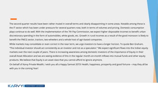 The second quarter results have been rather muted in overall terms and clearly disappointing in some areas. Notable among these is
the IT sector which has been under pressure for several quarters now, both in terms of volumes and pricing. Domestic consumption
plays continue to do well. With the implementation of the 7th Pay Commission, we expect higher disposable incomes to benefit urban
discretionary spending in the form of automobiles, white goods, etc. Growth in rural incomes as a result of the good monsoon is likely to
benefit the FMCG sector, tractors, two-wheelers and a whole host of agri-based companies.
While markets may consolidate or even correct in the near term, we urge investors to have a longer horizon. To quote Ben Graham,
“The individual investor should act consistently as an investor and not as a speculator.” We expect significant flows into the Indian equity
markets over the next couple of years. There is increasing awareness among domestic investors of the importance of Equity in their
overall Asset Allocation and we are seeing evidence of this in the regular month-on-month inflows into mutual funds and other equity
products. We believe that Equity is an asset class that you cannot afford to ignore anymore.
On behalf of Karvy Private Wealth, I wish you all a Happy Samvat 2073! Health, happiness, prosperity and good fortune – may they all be
with you in the coming Year!
 