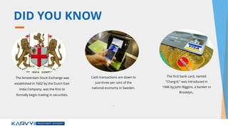 DID YOU KNOW
Cash transactions are down to
just three per cent of the
national economy in Sweden.
.
The first bank card, named
"Charg-It," was introduced in
1946 by John Biggins, a banker in
Brooklyn,.
The Amsterdam Stock Exchange was
established in 1602 by the Dutch East
India Company, was the first to
formally begin trading in securities.
 