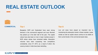 REAL ESTATE OUTLOOK
Bangalore NCR and Hyderabad have seen strong
demand in the commercial segment and even Mumbai
has picked up in the later half of the year. The capital
values have also been on rise in major markets except in
NCR where values have remained stable. Absorption
volumes have been surpassing new completions
consistently, since H1 2014, as a result of which, the
vacancy levels in India have been dwindling.
Low unit sizes have played an important role in
maintaining the absorption levels in these markets. Lease
rentals as well as capital values continue to be stable at
their current levels in the commercial asset class.
COMMERCIAL Tier I Tier II
 
