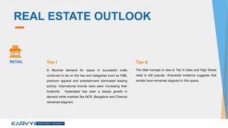 REAL ESTATE OUTLOOK
In Mumbai demand for space in successful malls
continued to be on the rise and categories such as F&B,
premium apparel and entertainment dominated leasing
activity. International brands were seen increasing their
footprints . Hyderabad has seen a steady growth in
demand while markets like NCR, Bangalore and Chennai
remained stagnant.
The Mall concept is new to Tier II cities and High Street
retail is still popular. Anecdotal evidence suggests that
rentals have remained stagnant in this space.
RETAIL Tier I Tier II
 