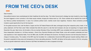 FROM THE CEO’s DESK
Dear Investors,
Geo-political tensions have overshadowed all other headlines the last few days. The Indian Government’s strategy has been lauded by many though
the event triggered a minor correction in the Indian equity markets, bringing the indices down by 1.6%. Stock markets will be watchful this month for
any follow-up political developments. In case of an adverse political event, markets would react negatively. However, these corrections provide
investors a good opportunity to buy for the long term.
On the global economic front, both the Bank of Japan and the US Federal Reserve left rates unchanged during their respective policy meets. In her
policy statement, US Fed Chair Janet Yellen indicated that while the case for a rate hike had increased, she was not expecting it to happen before
December this year. Back home, the formation of the six-member Monetary Policy Committee (MPC) was completed with the government appointing
three independent members to it. All three members - Pammi Dua, Ravindra Dholakia and Chetan Ghate, come with excellent credentials and have
vast experience in their respective fields. From the RBI’s side, the MPC will feature the Governor, the Deputy Governor and the Executive Director in
charge of monetary policy. The creation of the MPC lays the foundation for a collaborative Government-RBI approach towards tackling inflation and
the panel is expected to bring value and transparency to future rate-setting decisions. The MPC will deliver its first policy review on 4th Oct, and going
by the pro-growth statements made by Governor Urjit Patel, the likelihood of a rate cut appears to be high.
 