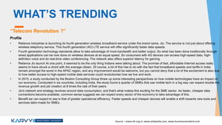 WHAT’S TRENDING
“Telecom Revolution ?”
Profile
• Reliance Industries is launching its fourth generation wireless broadband service under the brand name, Jio. The service is not just about offering
wireless telephony service. This fourth generation (4G) LTE service will offer significantly faster data speeds.
• Fourth generation technology standards allow to take advantage of more bandwidth and better output. So what has been done traditionally through
wired applications can be now done on wireless devices at an equal speed. So consumers with 4G devices can access high-speed data, high-
definition voice and do real-time video conferencing. The network also offers superior latency for gaming.
• Reliance Jio launch At one point, it seemed to be the only thing Indians were talking about. The promise of fast, affordable Internet access really
seems to have struck a chord with the average citizen. Of course, a lot of this has to do with the fact that broadband speeds and tariffs in India
remain amongst the worst in the APAC region, and any improvement would be welcome, but you cannot deny that a lot of the excitement is also due
to how better access to high-speed mobile data services could revolutionise how we live and work.
• In 2015, a study conducted by the Boston Consulting Group threw up some interesting perspectives on how mobile technologies have an impact on
our economy. Conducted in six countries, including India, the study found a quarter of SMEs that use mobile tech in a big way can expect double the
revenue growth and job creation at 8 times the rate of their peers.
• Jio's network and strategy revolves around data consumption, and that's what makes this exciting for the SME sector. As faster, cheaper data
connections become available, common sense suggests we can expect every sector of the economy to take advantage of this.
• Benefit we can expect to see is that of greater operational efficiency. Faster speeds and cheaper devices will enable a shift towards new tools and
services tailor-made for SMEs.
Source – www.rbi.org.in, www.wikipedia.com, www.businessstandard.com
 