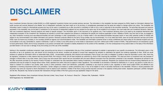 DISCLAIMER
Karvy Investment Advisory Services Limited [KIASL] is a SEBI registered Investment Advisor and provides advisory services. The information in this newsletter has been prepared by KIASL based on information obtained from
public sources and sources believed to be reliable, but no independent verification has been made nor is its accuracy or completeness guaranteed and the same are subject to change without any notice. This newsletter and
information herein is solely for informational purpose and may not be used or considered as an offer document or solicitation of offer to buy or sell or subscribe to the securities mentioned. The securities discussed and opinions
expressed in this newsletter may not be taken in substitution for the exercise of independent judgment by any recipient as the same may not be suitable for all investors, who must make their own investment decisions, based on
their own investment objectives, financial positions and needs of specific recipient. The information given in this document is for guidance only. Final investment decisions have to be made by the recipients themselves after
independent evaluation of the investment risk. Recipients are advised to consult their respective tax advisers to understand the specific tax incidence applicable to them. Affiliates of KIASL may from time to time, be engaged in
any other transaction involving such securities/commodities and earn brokerage or other compensation or act as a market maker in the securities/commodities discussed herein or have other potential conflict of interest with
respect to any recommendation and related information and opinions. Wherever products offered by the Karvy Group entities may be recommended, it is to be noted that KIASL does not provide execution services and further
KIASL does not receive any monetary or non monetary benefit as regards such recommendations made. This newsletter and information contained herein is strictly confidential and meant solely for the selected recipient and may
not be altered in any way, transmitted to, copied or distributed, in part or in whole, to any other person or to the media or reproduced in any form, without prior written consent of KIASL. Past performance is not necessarily a guide
to future performance. KIASL and its Group companies or any person connected with it accepts no liability whatsoever for the content of this newsletter, or for the consequences of any actions taken on the basis of the information
provided therein or for any loss or damage of any kind arising out of the use of this newsletter.
Nothing in this newsletter constitutes investment, legal, accounting and tax advice or a representation that any of the investment mentioned is suitable or appropriate to your specific circumstances. The information given in this
document on tax is for guidance only, and should not be construed as tax advice. Investors are advised to consult their respective tax advisers to understand the specific tax incidence applicable to them. While we would
endeavor to update the information herein on reasonable basis, KIASL , its associated companies, their directors and employees (“Karvy Group”) are under no obligation to update or keep the information current. Also, there may
be regulatory, compliance or other reasons that may prevent KIASL from doing so. KIASL will not treat recipients as customers by virtue of their receiving this newsletter. The value and return of investment may vary because of
changes in interest rates or any other reason. Karvy Group may have issued other reports that are inconsistent with and reach different conclusion from the information presented in this newsletter. Recipients are advised to see
the offer documents provided by the Issuers/ Product Providers to understand the risks associated before making investments in the products mentioned. Recipients are cautioned that any forward-looking statements are not
predictions and may be subject to change without notice. KIASL operates from within India and is subject to Indian regulations. This newsletter is not directed or intended for distribution to, or use by, any person or entity who is a
citizen or resident of or located in any locality, state, country or other jurisdiction, where such distribution, publication, availability or use would be contrary to law, regulation or which would subject KIASL and affiliates to any
registration or licensing requirement within such jurisdiction. Certain category of investors in certain jurisdictions may or may not be eligible to invest in securities mentioned in the newsletter. Persons in whose possession this
document may come are required to inform themselves of and to observe such restriction. Entities of the Karvy Group provide execution services in the capacity of being stock broker, depository participant, portfolio managers
and the like. Recipients may choose to execute their transactions through entities of the Karvy group and pay applicable charge for the same.
Registered office Address: Karvy Investment Advisory Services Limited, ‘Karvy House’, 46, Avenue 4, Street No. 1, Banjara Hills, Hyderabad – 500034
SEBI Registration No: INA200001959
 