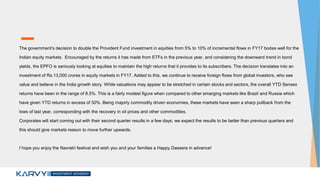 The government’s decision to double the Provident Fund investment in equities from 5% to 10% of incremental flows in FY17 bodes well for the
Indian equity markets. Encouraged by the returns it has made from ETFs in the previous year, and considering the downward trend in bond
yields, the EPFO is seriously looking at equities to maintain the high returns that it provides to its subscribers. The decision translates into an
investment of Rs.13,000 crores in equity markets in FY17. Added to this, we continue to receive foreign flows from global investors, who see
value and believe in the India growth story. While valuations may appear to be stretched in certain stocks and sectors, the overall YTD Sensex
returns have been in the range of 8.5%. This is a fairly modest figure when compared to other emerging markets like Brazil and Russia which
have given YTD returns in excess of 30%. Being majorly commodity driven economies, these markets have seen a sharp pullback from the
lows of last year, corresponding with the recovery in oil prices and other commodities.
Corporates will start coming out with their second quarter results in a few days; we expect the results to be better than previous quarters and
this should give markets reason to move further upwards.
I hope you enjoy the Navratri festival and wish you and your families a Happy Dassera in advance!
 