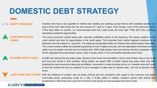 DOMESTIC DEBT STRATEGY
SHORT TERM DEBT Investors who have a low appetite for interest rate volatility and seeking accrual returns with moderate duration can
look at short term debt funds with the time horizon of 1 year to 2 years. Even though, most of the short term fund’s
YTMs have fallen to sub-8%, our recommended short term debt funds still have high YTMs (8%-10%) providing
interesting investment opportunities.
CORPORATE BOND
FUNDS
The macro economic outlook along with corporate profitability seems to be improving. We remain positive on the
credit outlook and look for opportunities in the credit space. The corporate bond market segment continues to be
attractive over the medium to long term. The yields are at elevated levels and interest rate outlook seems favourable.
The current scenario offers the potential opportunity to lock in higher accruals, with the expectation that these levels of
yields may not sustain over the short to medium term. With credit easing, there are chances that the companies’ rating
will be upgraded that would further cause a rally in bonds, which in turn will benefit corporate bond funds.
DYNAMIC BOND FUNDS As RBI has reduced the key policy rates, dynamic bond funds have benefited a lot as most of them have a mix of gilt
and long term bonds in their portfolio. Going ahead, we expect RBI to further reduce key policy rates only after
studying the macro-economic data such as inflation, movement in crude oil prices and so on. Investors who don’t want
to time the market and who can depend on fund managers to take view on interest rates can look at dynamic bond
funds.
LONG TERM DEBT FUNDS With the likelihood of another rate cut being minimal and the uncertainty with regard to the monsoon and global
commodity prices, particularly crude oil, a rally in G-Sec yields is unlikely. Investors should start exiting their
investments in Gilt Funds and Long Term Income Funds and go for accrual based short term funds.
 