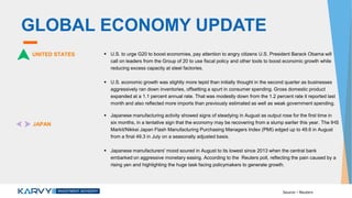 GLOBAL ECONOMY UPDATE
UNITED STATES  U.S. to urge G20 to boost economies, pay attention to angry citizens U.S. President Barack Obama will
call on leaders from the Group of 20 to use fiscal policy and other tools to boost economic growth while
reducing excess capacity at steel factories.
 U.S. economic growth was slightly more tepid than initially thought in the second quarter as businesses
aggressively ran down inventories, offsetting a spurt in consumer spending. Gross domestic product
expanded at a 1.1 percent annual rate. That was modestly down from the 1.2 percent rate it reported last
month and also reflected more imports than previously estimated as well as weak government spending.
JAPAN
 Japanese manufacturing activity showed signs of steadying in August as output rose for the first time in
six months, in a tentative sign that the economy may be recovering from a slump earlier this year. The IHS
Markit/Nikkei Japan Flash Manufacturing Purchasing Managers Index (PMI) edged up to 49.6 in August
from a final 49.3 in July on a seasonally adjusted basis.
 Japanese manufacturers' mood soured in August to its lowest since 2013 when the central bank
embarked on aggressive monetary easing. According to the Reuters poll, reflecting the pain caused by a
rising yen and highlighting the huge task facing policymakers to generate growth.
Source – Reuters
 