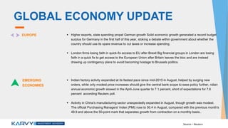 GLOBAL ECONOMY UPDATE
EUROPE  Higher exports, state spending propel German growth Solid economic growth generated a record budget
surplus for Germany in the first half of this year, stoking a debate within government about whether the
country should use its spare revenue to cut taxes or increase spending.
 London firms losing faith in quick-fix access to EU after Brexit Big financial groups in London are losing
faith in a quick fix to get access to the European Union after Britain leaves the bloc and are instead
drawing up contingency plans to avoid becoming hostage to Brussels politics.
EMERGING
ECONOMIES
 Indian factory activity expanded at its fastest pace since mid-2015 in August, helped by surging new
orders, while only modest price increases should give the central bank scope to ease policy further, ndian
annual economic growth slowed in the April-June quarter to 7.1 percent, short of expectations for 7.6
percent according Reuters poll.
 Activity in China's manufacturing sector unexpectedly expanded in August, though growth was modest.
The official Purchasing Managers' Index (PMI) rose to 50.4 in August, compared with the previous month's
49.9 and above the 50-point mark that separates growth from contraction on a monthly basis..
Source – Reuters
 