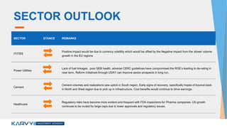 SECTOR OUTLOOK
SECTOR STANCE REMARKS
IT/ITES
Positive impact would be due to currency volatility which would be offset by the Negative impact from the slower volume
growth in the EU regions
Power Utilities
Lack of fuel linkages , poor SEB health, adverse CERC guidelines have compromised the ROE’s leading to de-rating in
near term. Reform initiatives through UDAY can improve sector prospects in long run.
Cement
Cement volumes and realizations saw uptick in South region. Early signs of recovery, specifically hopes of bounce back
in North and West region due to pick up in infrastructure. Cost benefits would continue to drive earnings.
Healthcare
Regulatory risks have become more evident and frequent with FDA inspections for Pharma companies. US growth
continues to be muted for large caps due to lower approvals and regulatory issues.
 