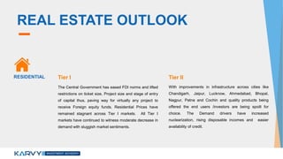 REAL ESTATE OUTLOOK
The Central Government has eased FDI norms and lifted
restrictions on ticket size, Project size and stage of entry
of capital thus, paving way for virtually any project to
receive Foreign equity funds. Residential Prices have
remained stagnant across Tier I markets. All Tier I
markets have continued to witness moderate decrease in
demand with sluggish market sentiments.
With improvements in infrastructure across cities like
Chandigarh, Jaipur, Lucknow, Ahmedabad, Bhopal,
Nagpur, Patna and Cochin and quality products being
offered the end users /investors are being spoilt for
choice. The Demand drivers have increased
nuclearization, rising disposable incomes and easier
availability of credit.
RESIDENTIAL Tier I Tier II
 