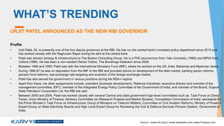 WHAT’S TRENDING
URJIT PATEL ANNOUNCED AS THE NEW RBI GOVERNOR
Profile
• Urjit Patel, 52, is presently one of the four deputy governors at the RBI. He has run the central bank's monetary policy department since 2013 and
has worked closely with the Raghuram Rajan during his stint at the central bank.
• Patel was advisor (energy & infrastructure) to The Boston Consulting Group. He is a PhD (economics) from Yale University (1990) and MPhil from
Oxford (1986). He has been a non-resident Senior Fellow, The Brookings Institution since 2009.
• Between 1990 and 1995, Patel was with the International Monetary Fund (IMF), where he worked on the US, India, Bahamas and Myanmar desks.
• During 1996-97 he was on deputation from the IMF to the RBI and provided advice on development of the debt market, banking sector reforms,
pension fund reforms, real exchange rate targeting and evolution of the foreign exchange market.
• Patel has also served the government in various positions during the NDA-I regime.
• Apart from these, his other assignments include, president (business development), Reliance Industries; executive director and member of the
management committee, IDFC; member of the Integrated Energy Policy Committee of the Government of India; and member of the Board, Gujarat
State Petroleum Corporation Ltd, the RBI site said.
• Between 2000 and 2004, Patel has worked closely with several Central and state government high-level committees such as, Task Force on Direct
Taxes, Union Ministry of Finance; Advisory Committee (on Research Projects and Market Studies), Competition Commission of India; secretariat for
the Prime Minister’s Task Force on Infrastructure; Group of Ministers on Telecom Matters; Committee on Civil Aviation Reforms; Ministry of Power’s
Expert Group on State Electricity Boards and High Level Expert Group for Reviewing the Civil & Defence Services Pension System, Government of
India.
Source – www.rbi.org.in, www.wikipedia.com, www.firstpost.com
 