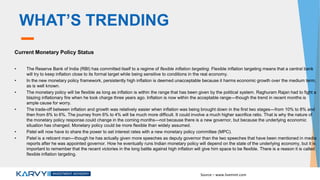 WHAT’S TRENDING
Current Monetary Policy Status
• The Reserve Bank of India (RBI) has committed itself to a regime of flexible inflation targeting. Flexible inflation targeting means that a central bank
will try to keep inflation close to its formal target while being sensitive to conditions in the real economy.
• In the new monetary policy framework, persistently high inflation is deemed unacceptable because it harms economic growth over the medium term,
as is well known.
• The monetary policy will be flexible as long as inflation is within the range that has been given by the political system. Raghuram Rajan had to fight a
blazing inflationary fire when he took charge three years ago. Inflation is now within the acceptable range—though the trend in recent months is
ample cause for worry.
• The trade-off between inflation and growth was relatively easier when inflation was being brought down in the first two stages—from 10% to 8% and
then from 8% to 6%. The journey from 6% to 4% will be much more difficult. It could involve a much higher sacrifice ratio. That is why the nature of
the monetary policy response could change in the coming months—not because there is a new governor, but because the underlying economic
situation has changed. Monetary policy could be more flexible than widely assumed.
• Patel will now have to share the power to set interest rates with a new monetary policy committee (MPC).
• Patel is a reticent man—though he has actually given more speeches as deputy governor than the two speeches that have been mentioned in media
reports after he was appointed governor. How he eventually runs Indian monetary policy will depend on the state of the underlying economy, but it is
important to remember that the recent victories in the long battle against high inflation will give him space to be flexible. There is a reason it is called
flexible inflation targeting.
Source – www.livemint.com
 