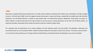 Meanwhile, as global liquidity flows sobered down, the Indian equity markets too tempered their frenetic pace. Nonetheless, the Nifty managed
to touch a 16-month high of 8800. Given the negative interest rate scenario in Japan and Europe, coupled with the volatility seen after the Brexit
referendum, the US Federal Reserve is unlikely to raise interest rates in its forthcoming meeting in September. Going ahead, we expect our
Indian markets to continue doing well and we urge investors to use every dip as a buying opportunity. As we enter into the festive season, we
expect the domestic consumption-driven stocks and sectors to take the markets to higher levels.
On a separate note, the performance of our women athletes at the Rio Olympics needs to be truly lauded. The dedication, enthusiasm and
commitment shown by our triumvirate of Sindhu, Sakshi and Dipa embody the never-given-in spirit of true winners. The nation is proud of them!
Let me end this note by wishing you all a Happy Ganesh Chaturthi! May Lord Ganesha shower his blessings on you and your families!
 