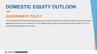 DOMESTIC EQUITY OUTLOOK
GOVERNMENT POLICY
The much awaited GST bill has been finally passed by both houses of Parliament and is likely to be ratified by half the Indian state
legislatures paving the way for its rollout for FY17-18. Railway budget is likely to be subsumed in the Union budget for FY17-18
marking a historic departure from convention.
 